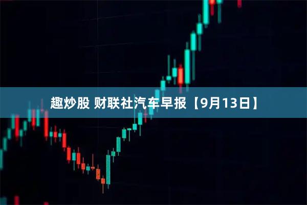 趣炒股 财联社汽车早报【9月13日】