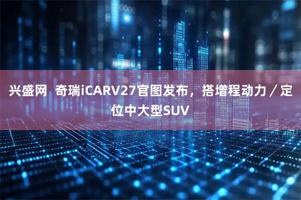 兴盛网  奇瑞iCARV27官图发布，搭增程动力／定位中大型SUV