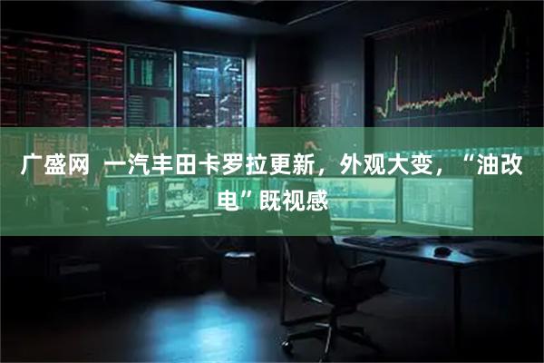 广盛网  一汽丰田卡罗拉更新，外观大变，“油改电”既视感