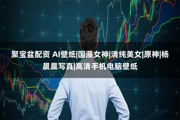 聚宝盆配资 AI壁纸|国漫女神|清纯美女|原神|杨晨晨写真|高清手机电脑壁纸