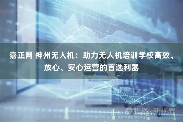 嘉正网 神州无人机：助力无人机培训学校高效、放心、安心运营的首选利器