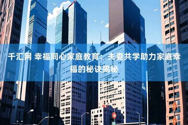 千汇网 幸福同心家庭教育：夫妻共学助力家庭幸福的秘诀揭秘