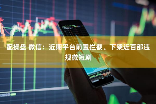 配操盘 微信：近期平台前置拦截、下架近百部违规微短剧
