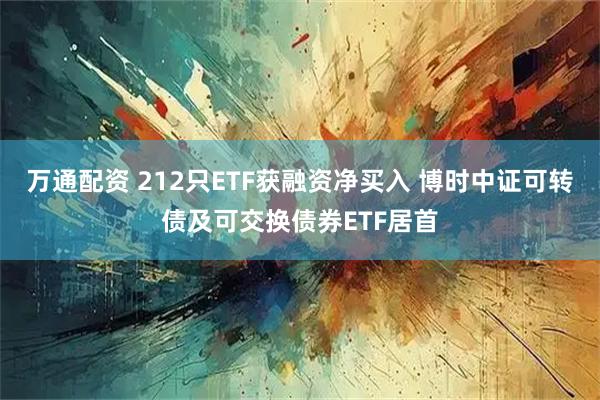 万通配资 212只ETF获融资净买入 博时中证可转债及可交换债券ETF居首