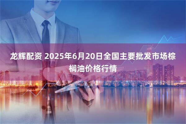 龙辉配资 2025年6月20日全国主要批发市场棕榈油价格行情