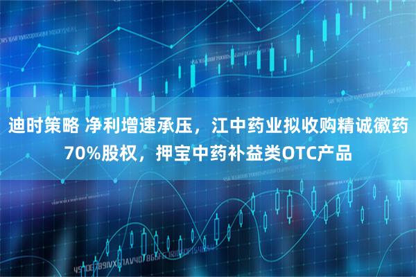 迪时策略 净利增速承压，江中药业拟收购精诚徽药70%股权，押宝中药补益类OTC产品
