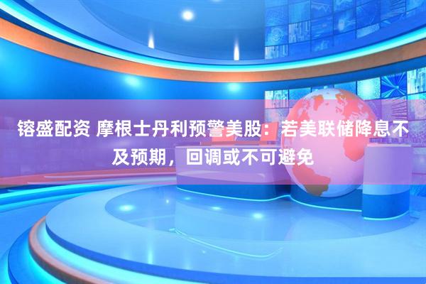 镕盛配资 摩根士丹利预警美股：若美联储降息不及预期，回调或不可避免