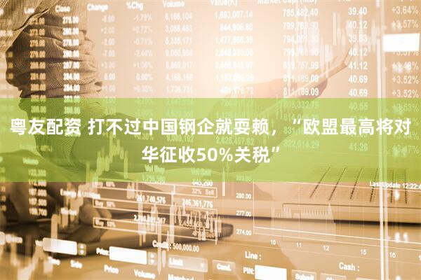 粤友配资 打不过中国钢企就耍赖，“欧盟最高将对华征收50%关税”