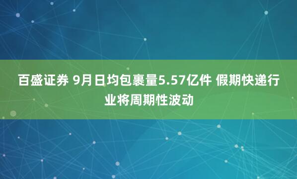 百盛证券 9月日均包裹量5.57亿件 假期快递行业将周期性波动
