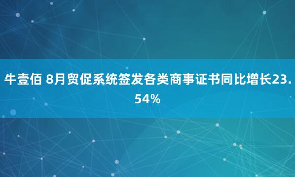 牛壹佰 8月贸促系统签发各类商事证书同比增长23.54%