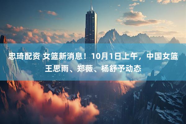 忠琦配资 女篮新消息！10月1日上午，中国女篮王思雨、郑薇、杨舒予动态