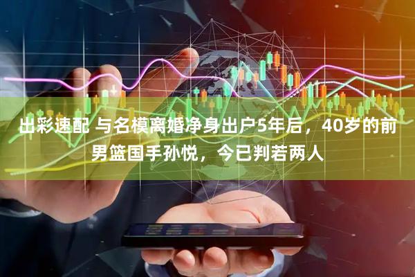 出彩速配 与名模离婚净身出户5年后，40岁的前男篮国手孙悦，今已判若两人