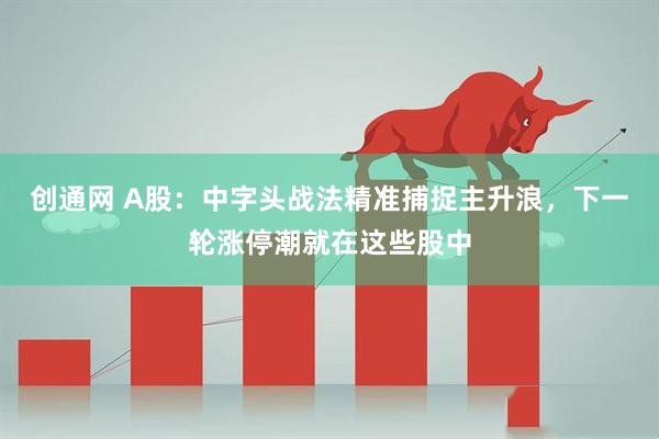 创通网 A股：中字头战法精准捕捉主升浪，下一轮涨停潮就在这些股中