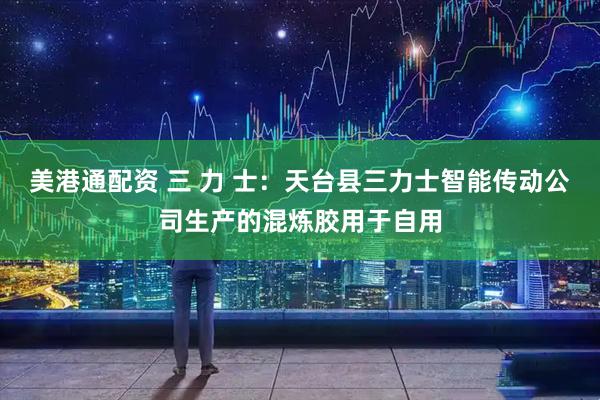 美港通配资 三 力 士：天台县三力士智能传动公司生产的混炼胶用于自用