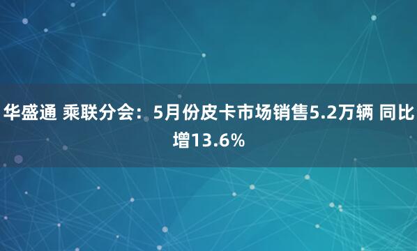 华盛通 乘联分会：5月份皮卡市场销售5.2万辆 同比增13.6%