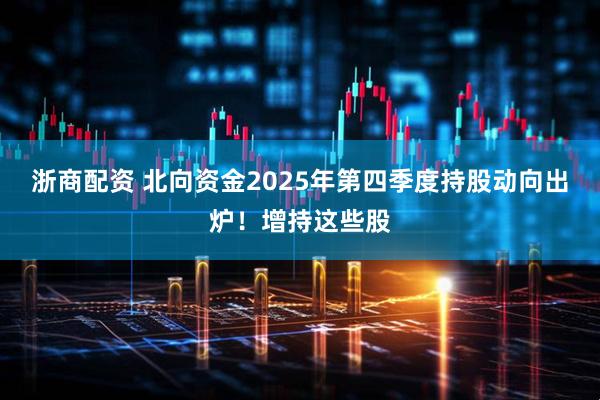 浙商配资 北向资金2025年第四季度持股动向出炉！增持这些股