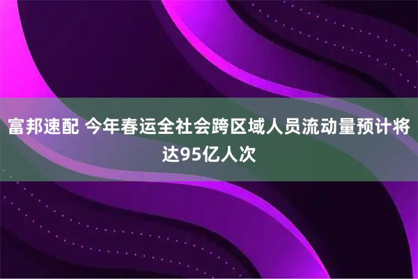 富邦速配 今年春运全社会跨区域人员流动量预计将达95亿人次
