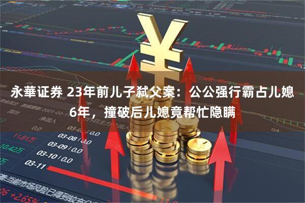 永華证券 23年前儿子弑父案：公公强行霸占儿媳6年，撞破后儿媳竟帮忙隐瞒