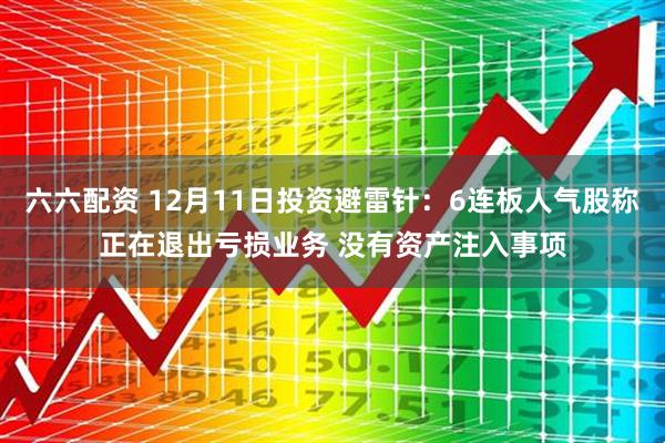 六六配资 12月11日投资避雷针：6连板人气股称正在退出亏损业务 没有资产注入事项