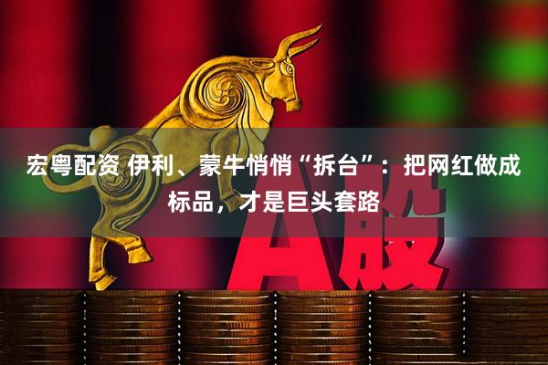 宏粤配资 伊利、蒙牛悄悄“拆台”：把网红做成标品，才是巨头套路