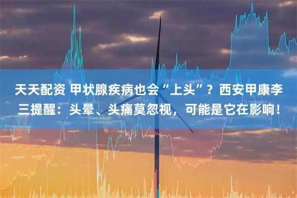 天天配资 甲状腺疾病也会“上头”？西安甲康李三提醒：头晕、头痛莫忽视，可能是它在影响！