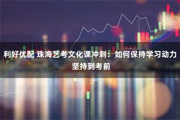 利好优配 珠海艺考文化课冲刺：如何保持学习动力 坚持到考前