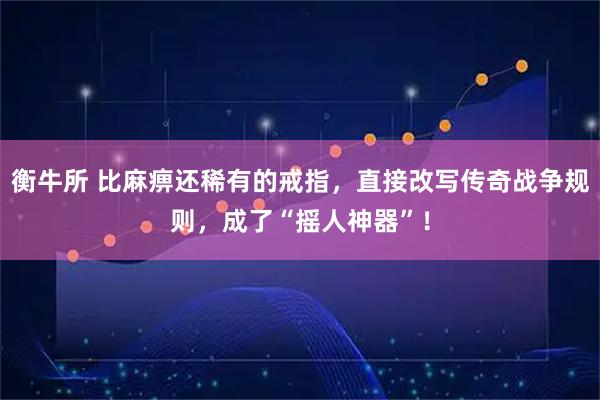 衡牛所 比麻痹还稀有的戒指，直接改写传奇战争规则，成了“摇人神器”！