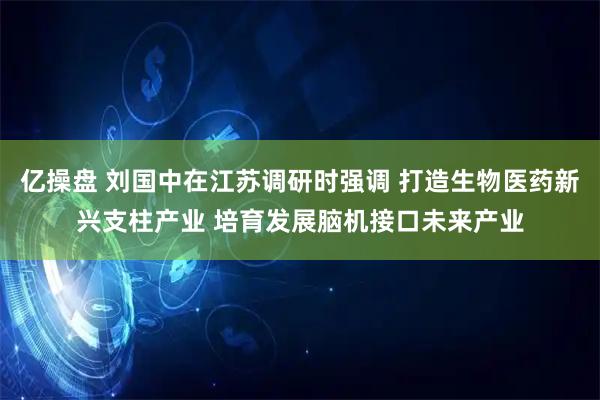 亿操盘 刘国中在江苏调研时强调 打造生物医药新兴支柱产业 培育发展脑机接口未来产业