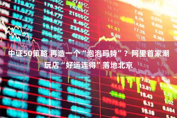中证50策略 再造一个“泡泡玛特”？阿里首家潮玩店“好运连得”落地北京